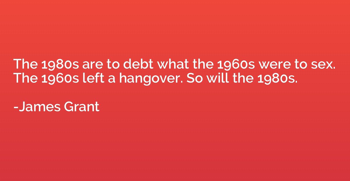 The 1980s are to debt what the 1960s were to sex.  The 1960s