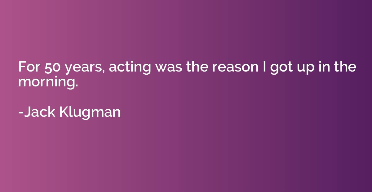 For 50 years, acting was the reason I got up in the morning.