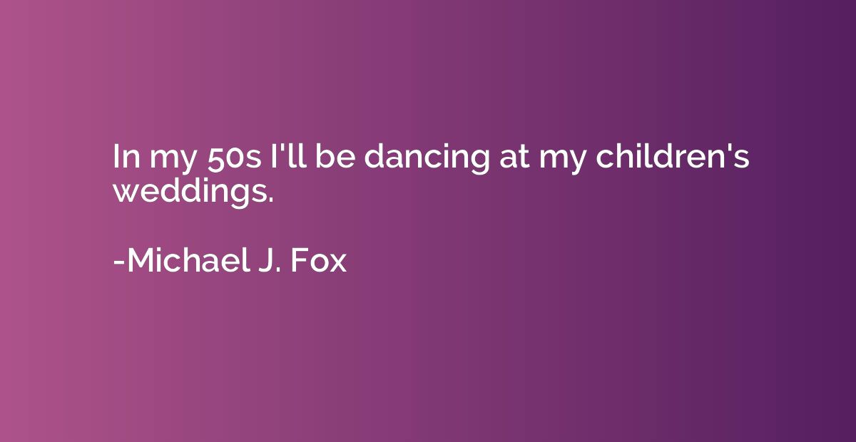 In my 50s I'll be dancing at my children's weddings.