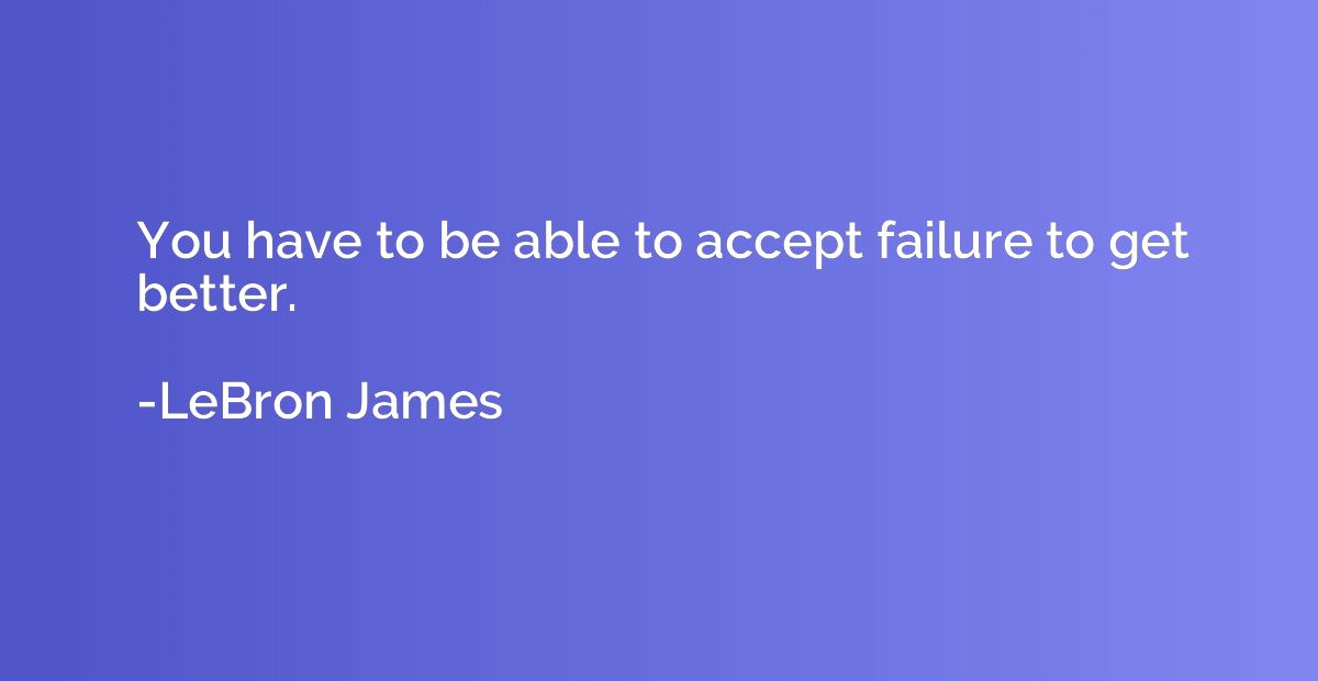 You have to be able to accept failure to get better.