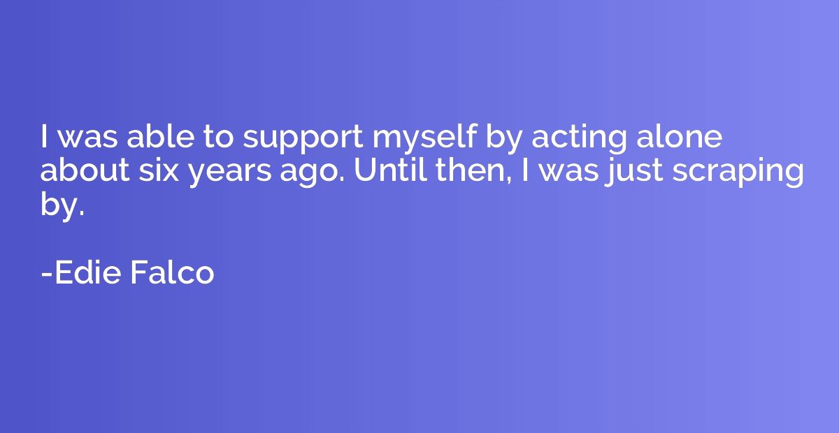 I was able to support myself by acting alone about six years