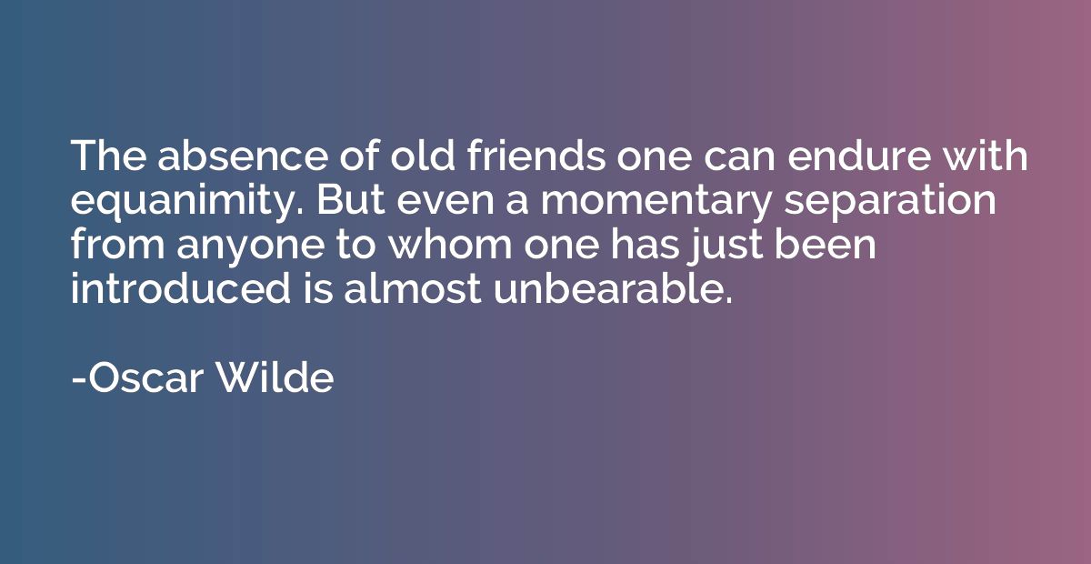 The absence of old friends one can endure with equanimity. B