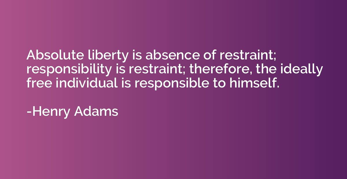 Absolute liberty is absence of restraint; responsibility is 