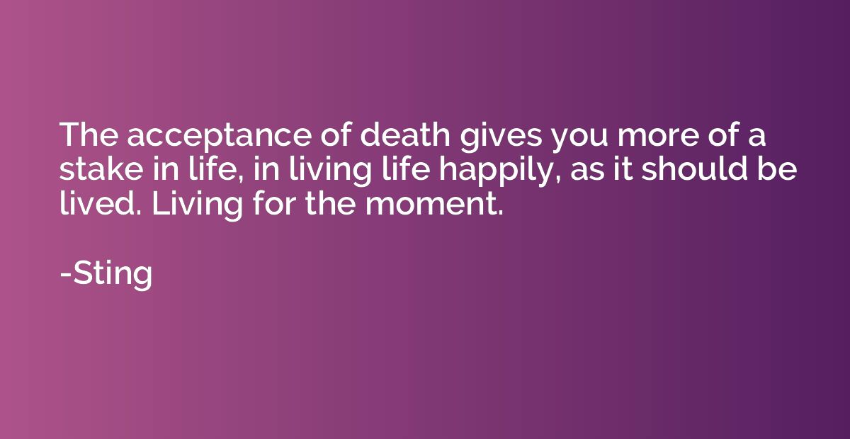 The acceptance of death gives you more of a stake in life, i