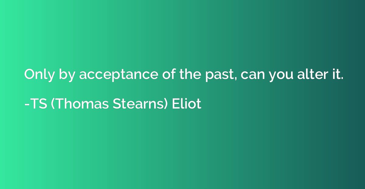 Only by acceptance of the past, can you alter it.