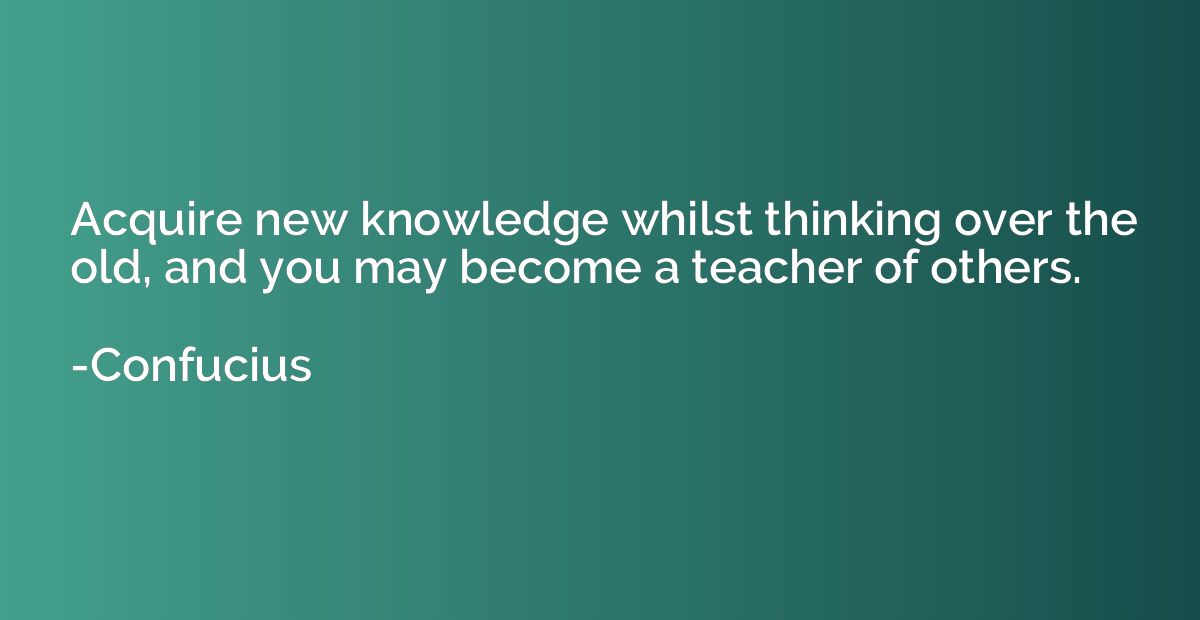 Acquire new knowledge whilst thinking over the old, and you 
