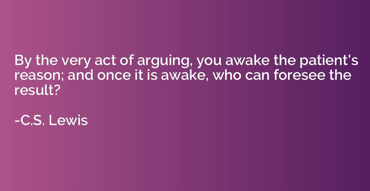 By the very act of arguing, you awake the patient's reason; 