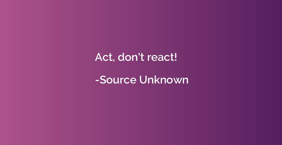 Act, don't react!