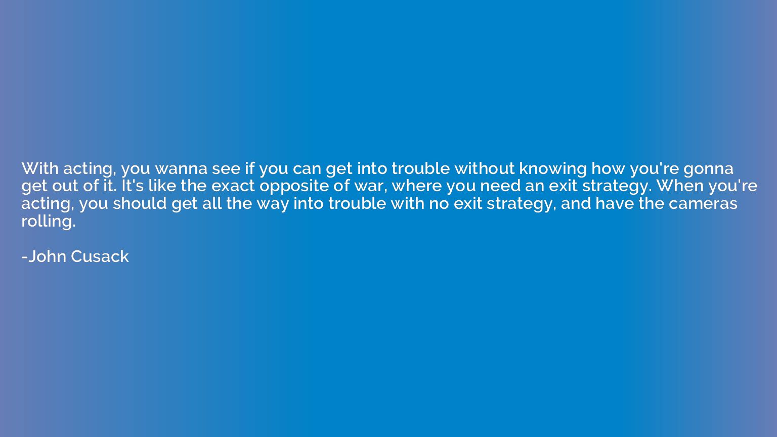 With acting, you wanna see if you can get into trouble witho