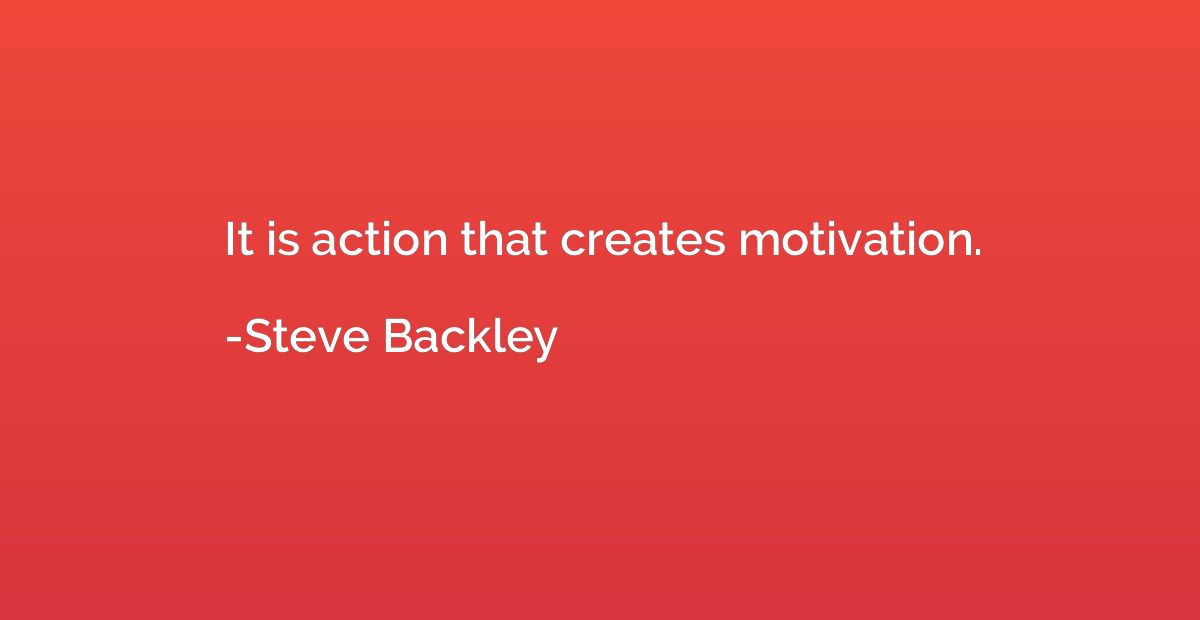 It is action that creates motivation.