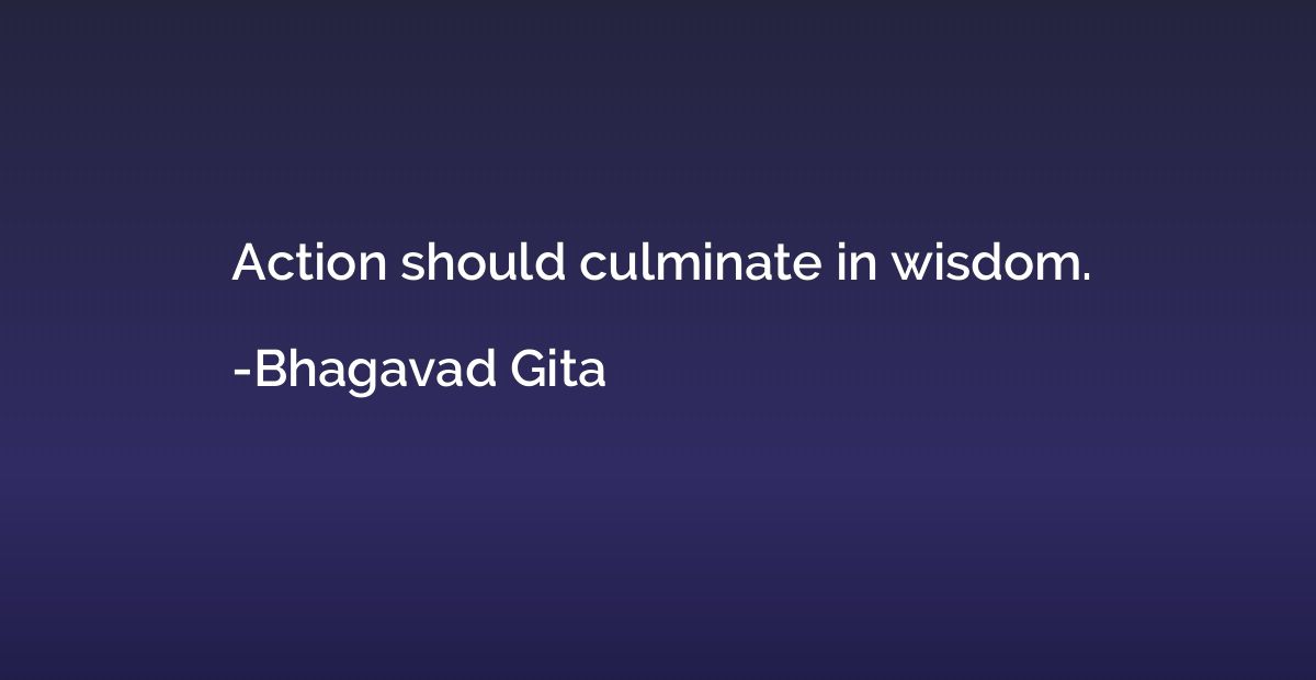 Action should culminate in wisdom.