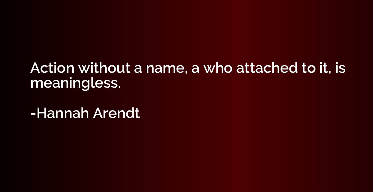 Action without a name, a who attached to it, is meaningless.