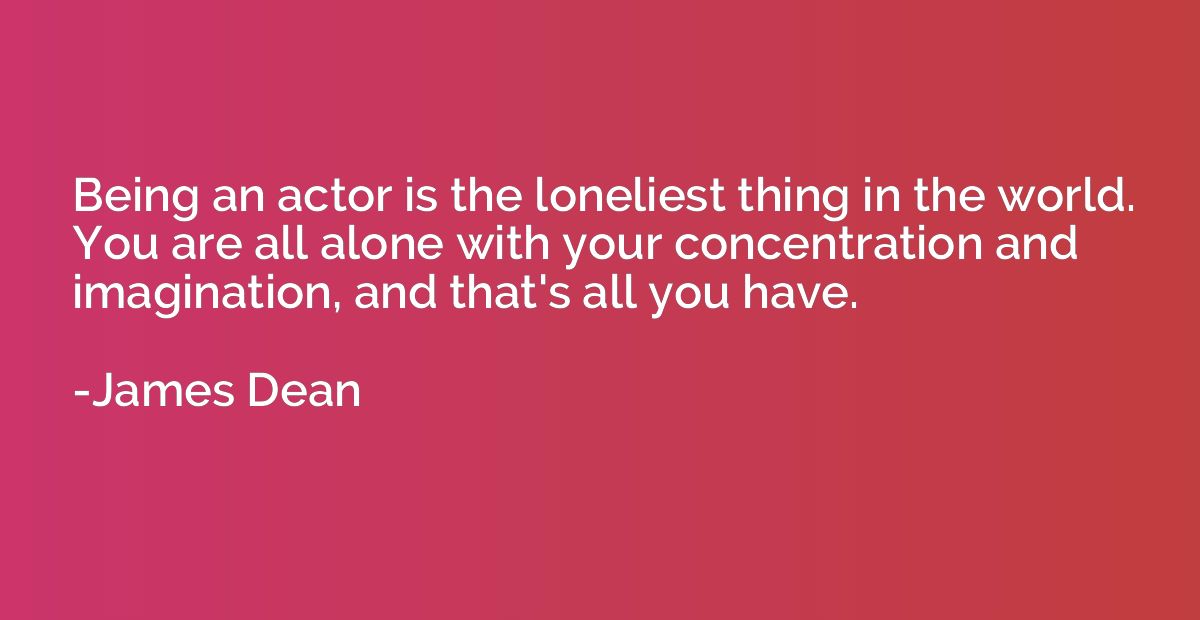Being an actor is the loneliest thing in the world. You are 