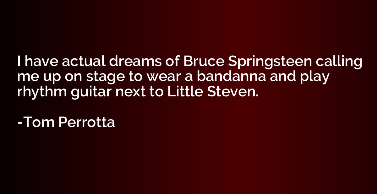 I have actual dreams of Bruce Springsteen calling me up on s