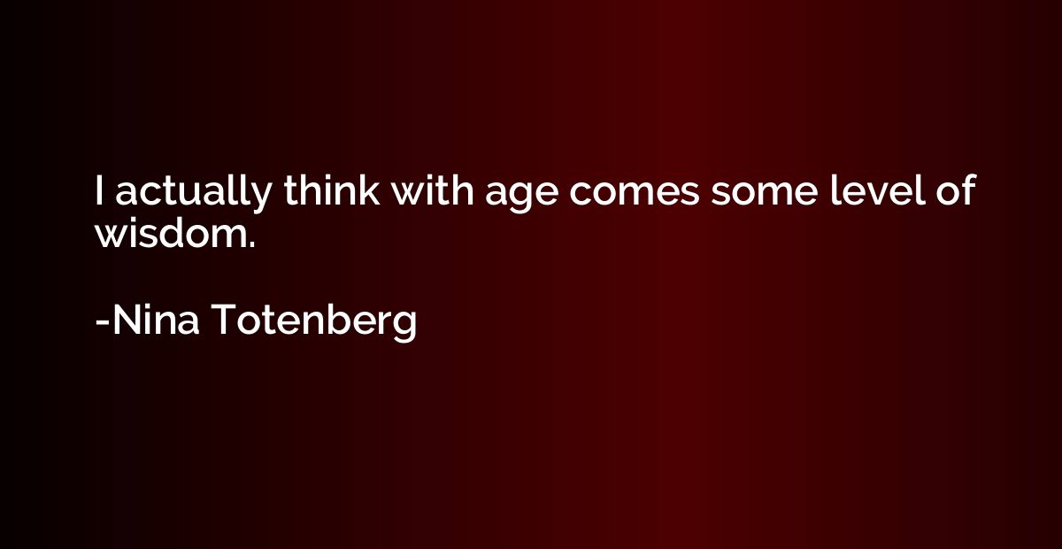 I actually think with age comes some level of wisdom.