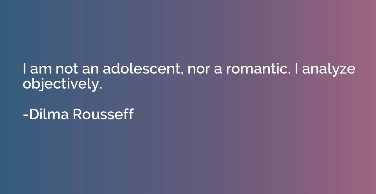 I am not an adolescent, nor a romantic. I analyze objectivel
