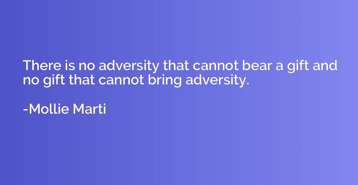 There is no adversity that cannot bear a gift and no gift th