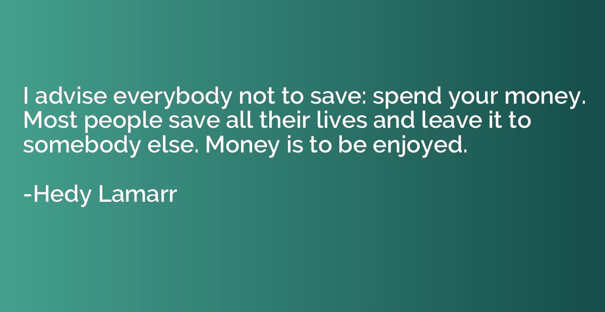 I advise everybody not to save: spend your money. Most peopl