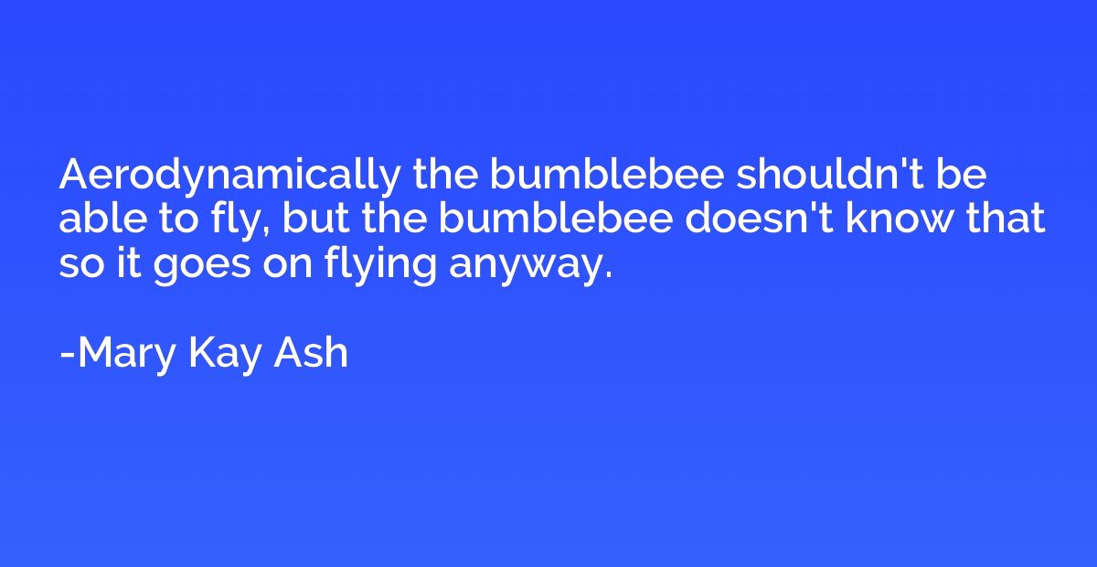 Aerodynamically the bumblebee shouldn't be able to fly, but 