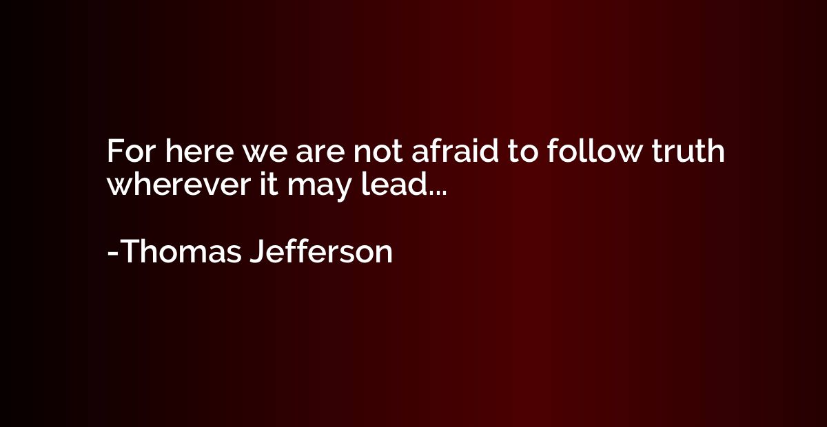 For here we are not afraid to follow truth wherever it may l