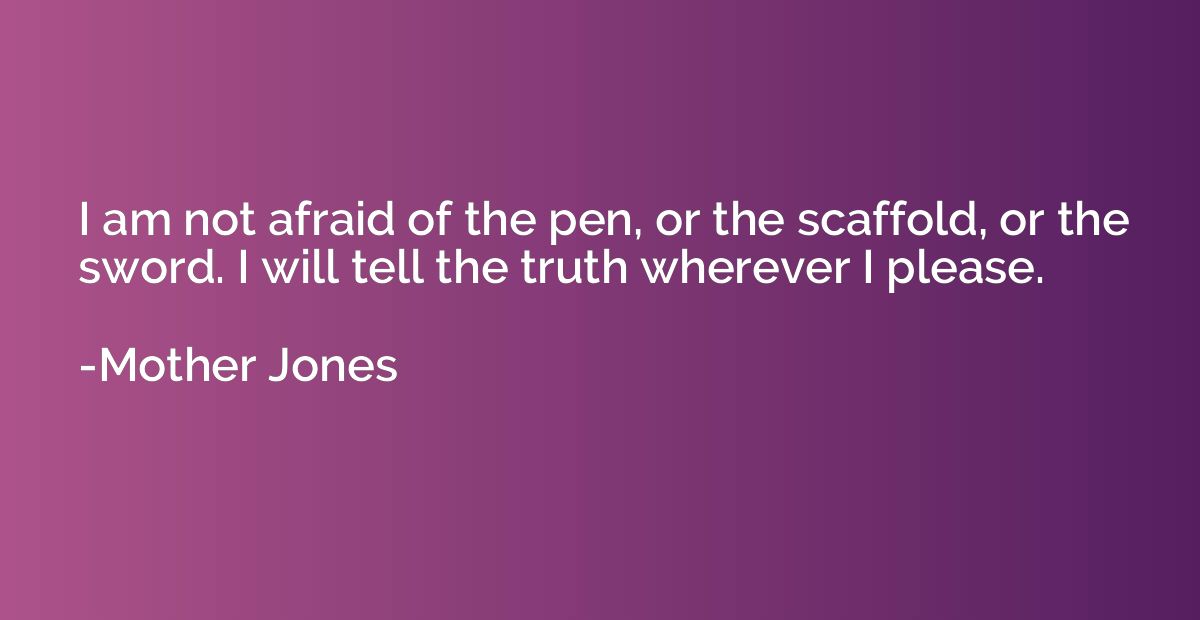 I am not afraid of the pen, or the scaffold, or the sword. I