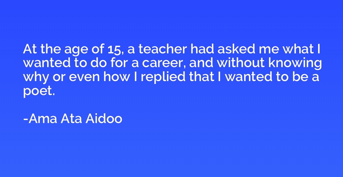 At the age of 15, a teacher had asked me what I wanted to do