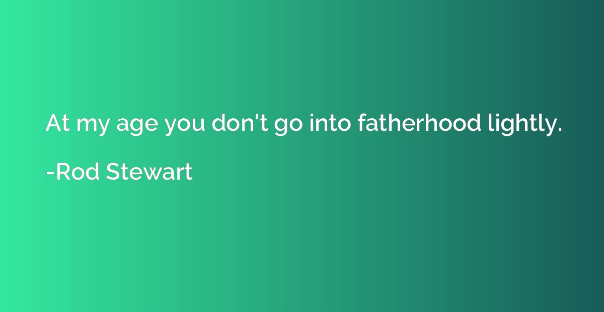 At my age you don't go into fatherhood lightly.