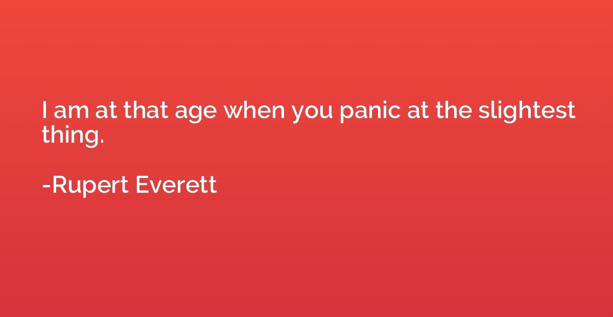 I am at that age when you panic at the slightest thing.