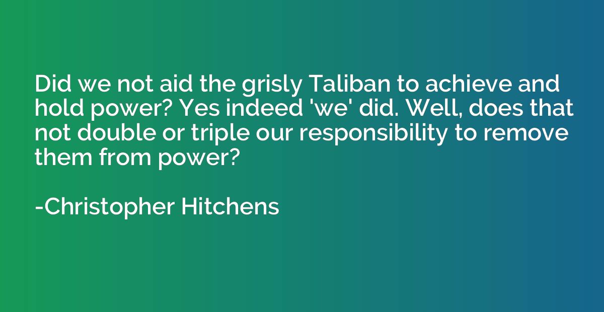 Did we not aid the grisly Taliban to achieve and hold power?