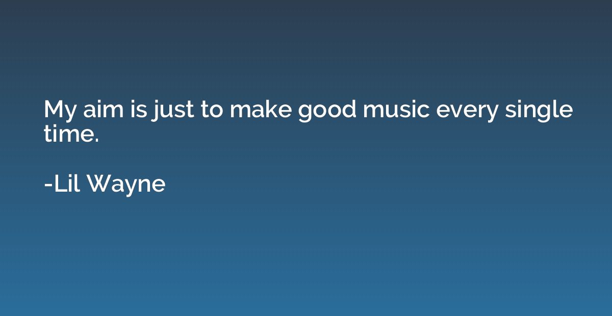 My aim is just to make good music every single time.