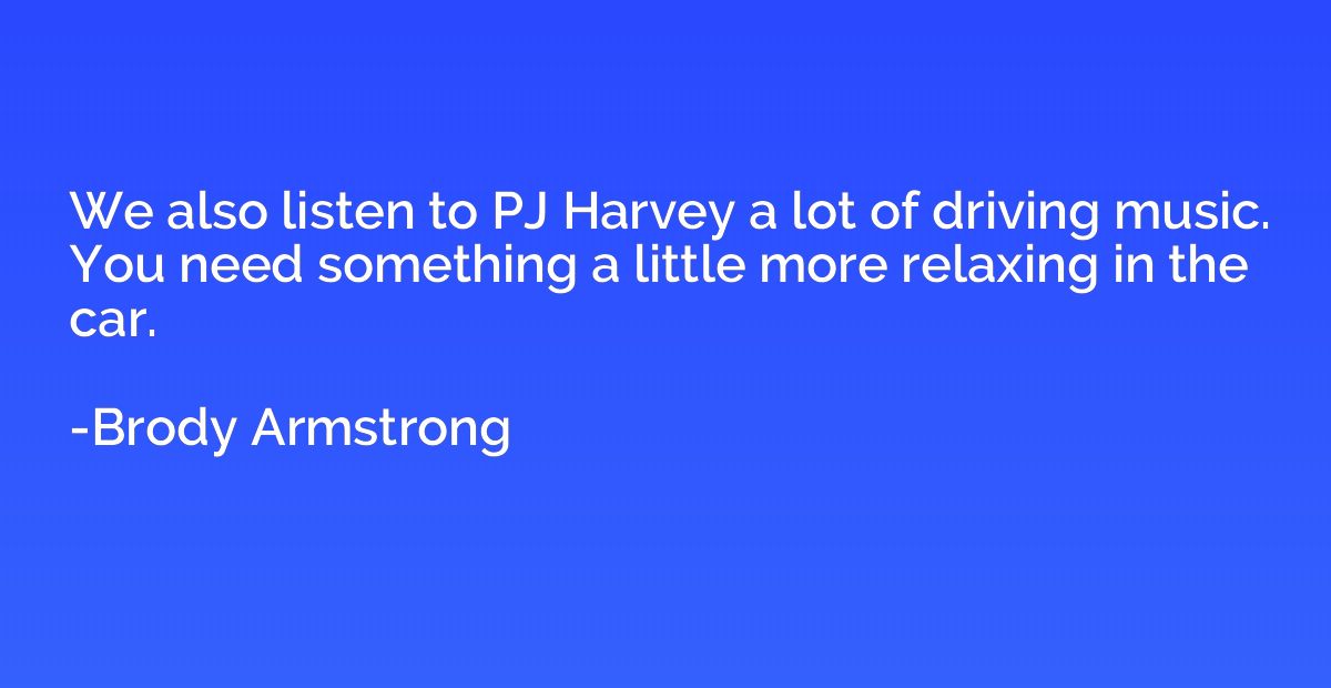 We also listen to PJ Harvey a lot of driving music. You need