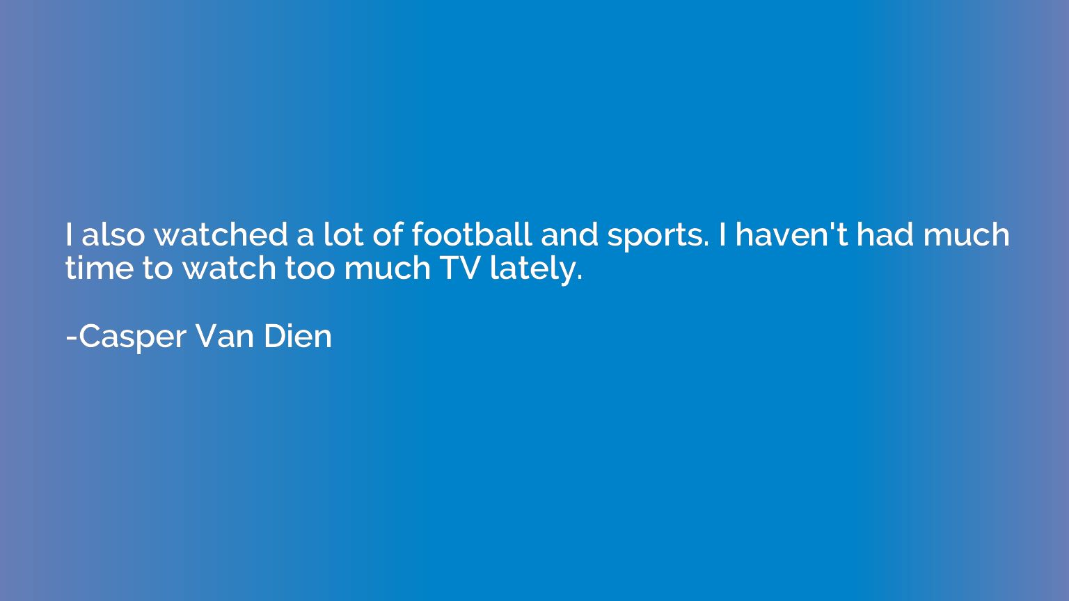 I also watched a lot of football and sports. I haven't had m