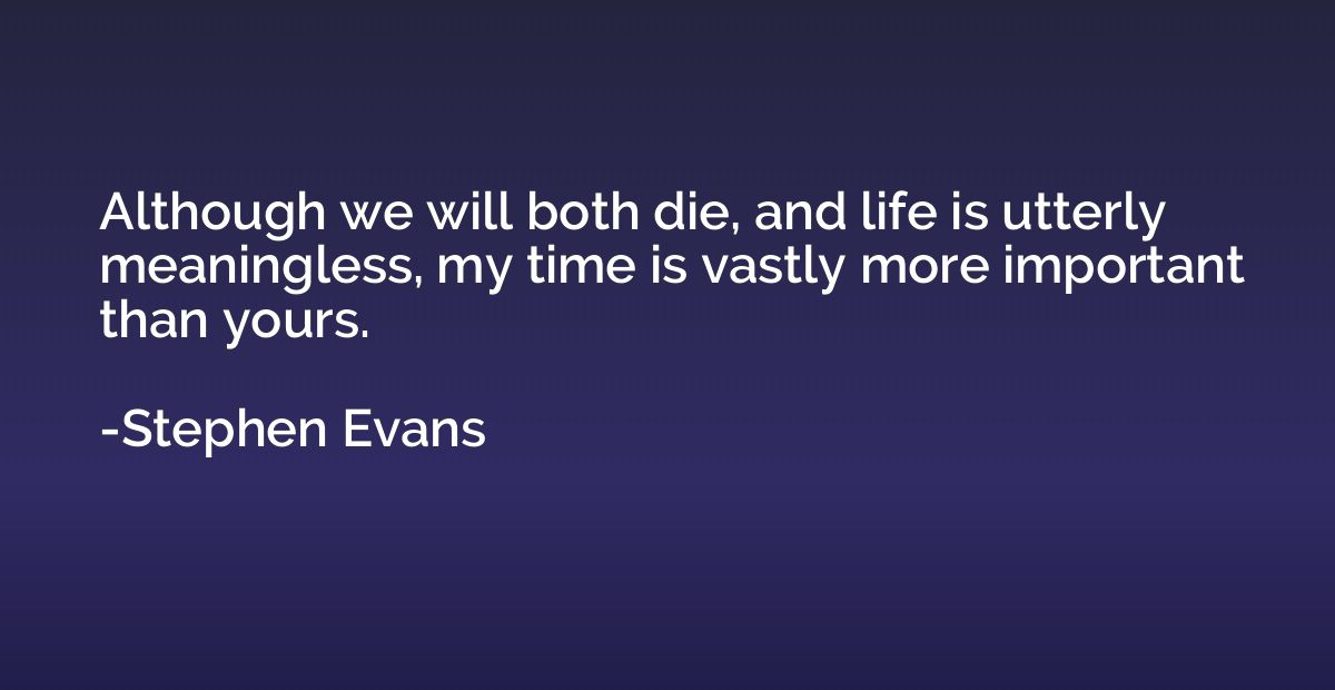 Although we will both die, and life is utterly meaningless, 
