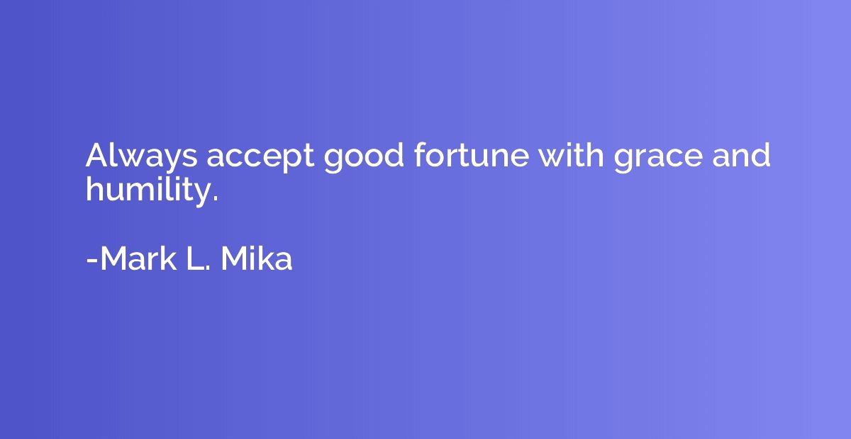 Always accept good fortune with grace and humility.