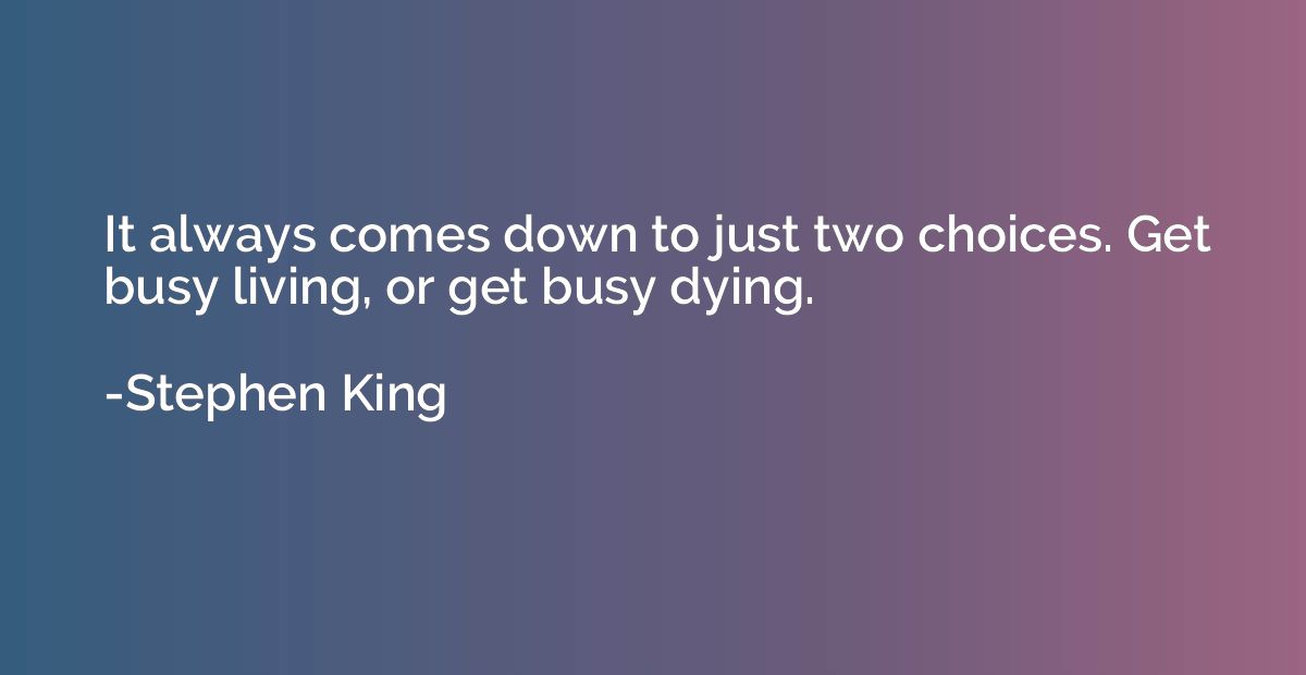 It always comes down to just two choices. Get busy living, o