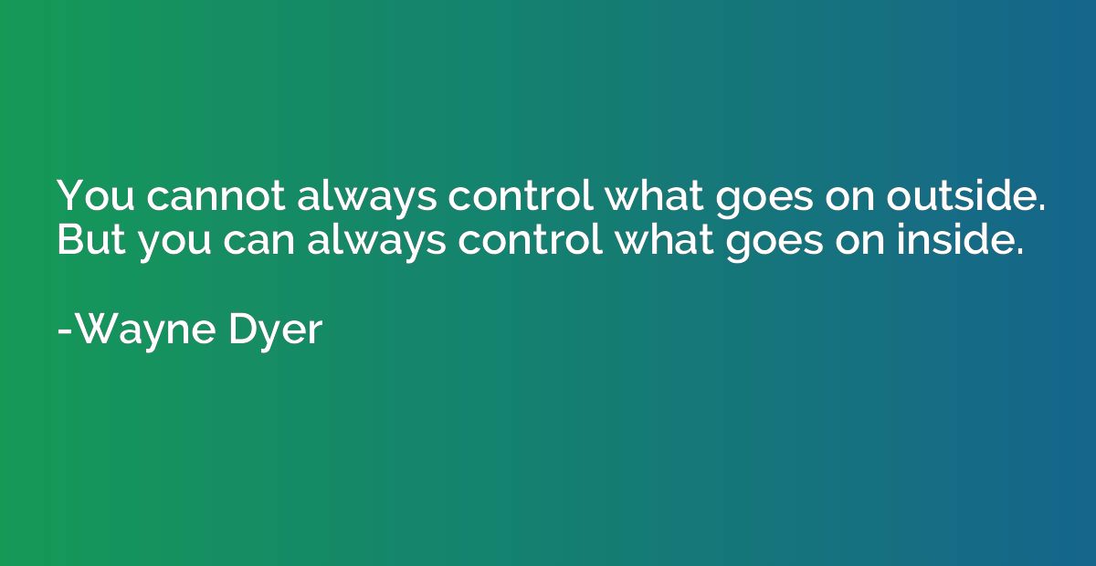 You cannot always control what goes on outside. But you can 