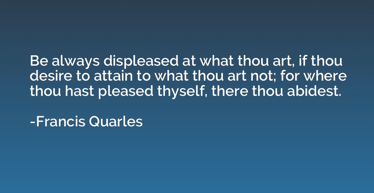 Be always displeased at what thou art, if thou desire to att