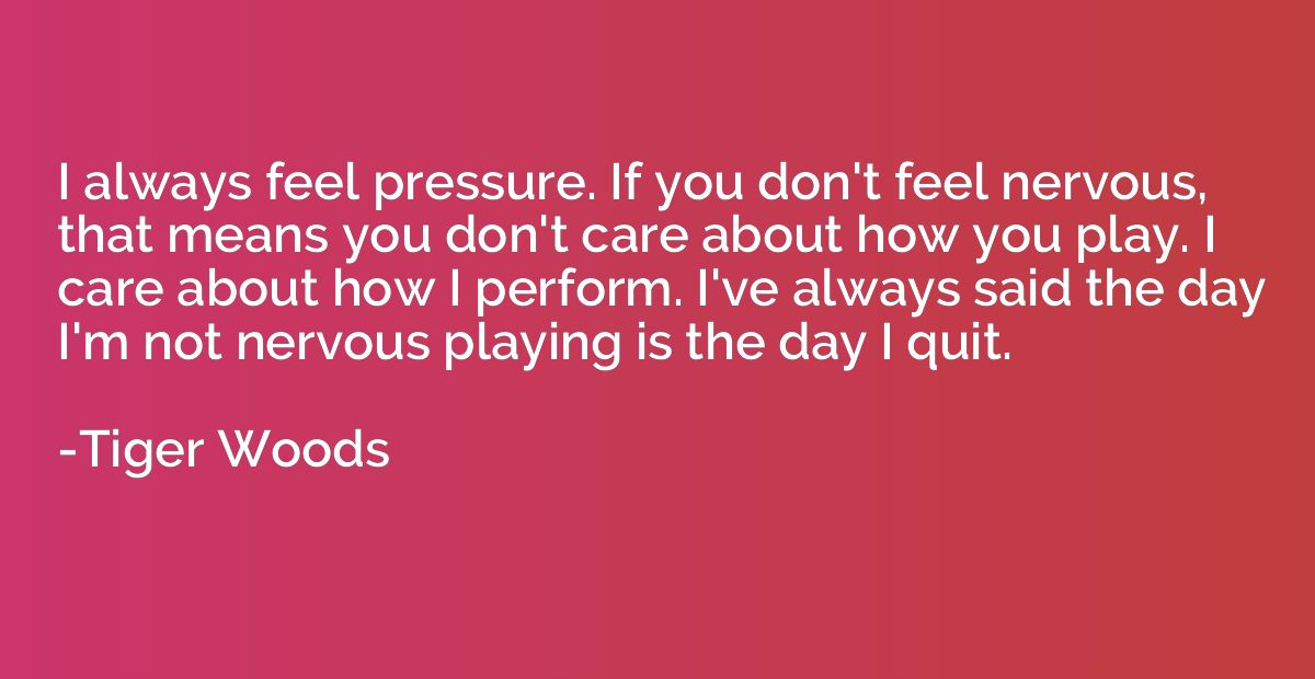 I always feel pressure. If you don't feel nervous, that mean