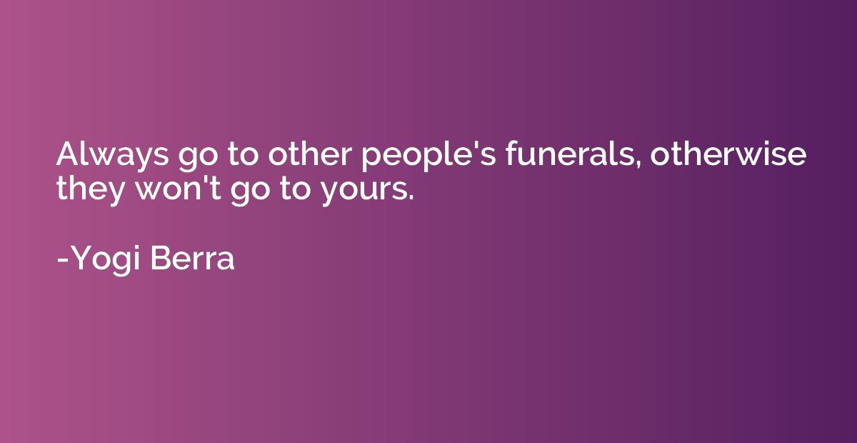 Always go to other people's funerals, otherwise they won't g