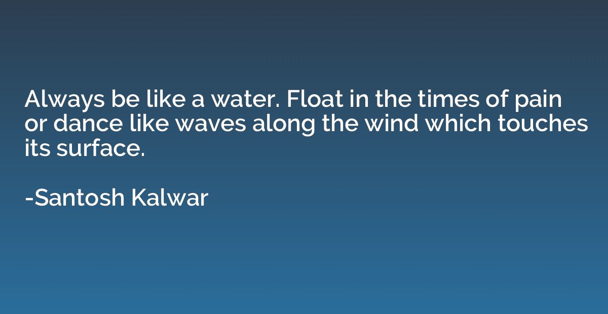 Always be like a water. Float in the times of pain or dance 
