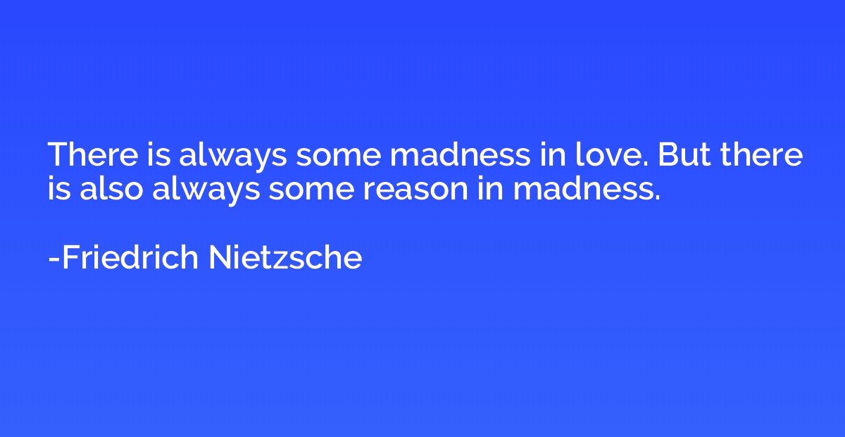 There is always some madness in love. But there is also alwa