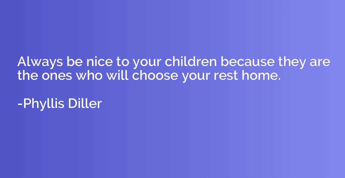 Always be nice to your children because they are the ones wh