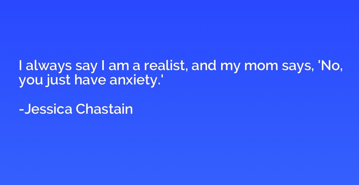 I always say I am a realist, and my mom says, 'No, you just 