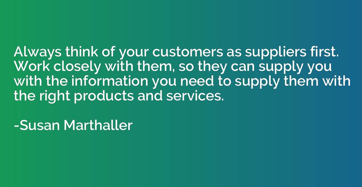 Always think of your customers as suppliers first. Work clos