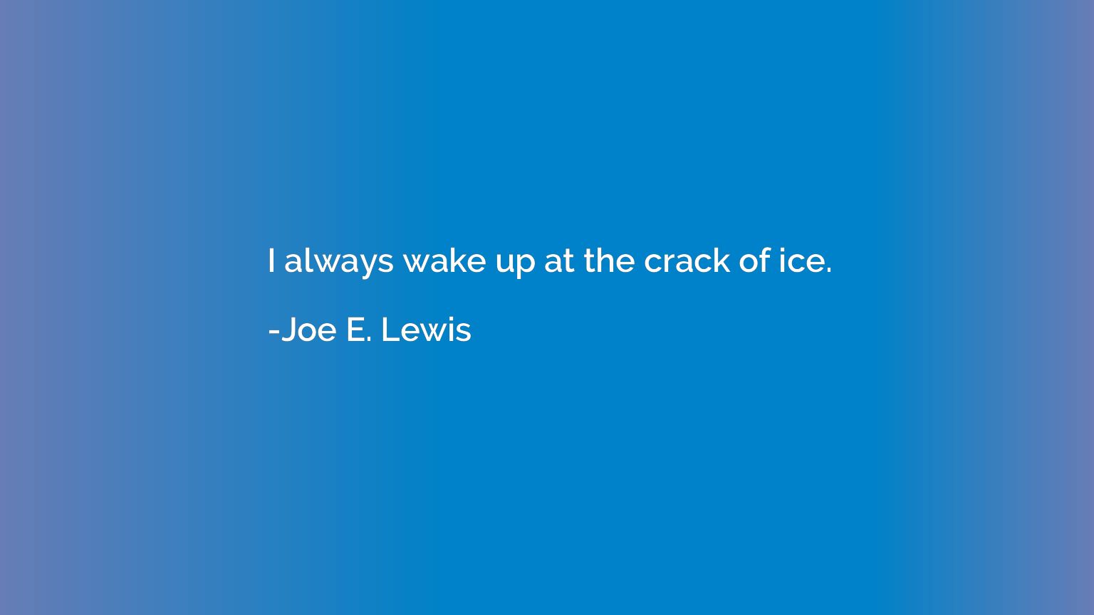 I always wake up at the crack of ice.