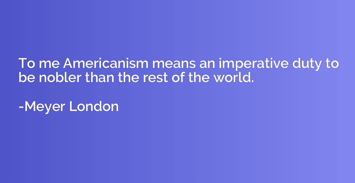 To me Americanism means an imperative duty to be nobler than