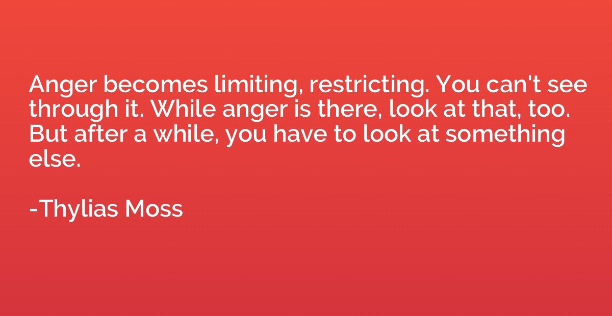 Anger becomes limiting, restricting. You can't see through i