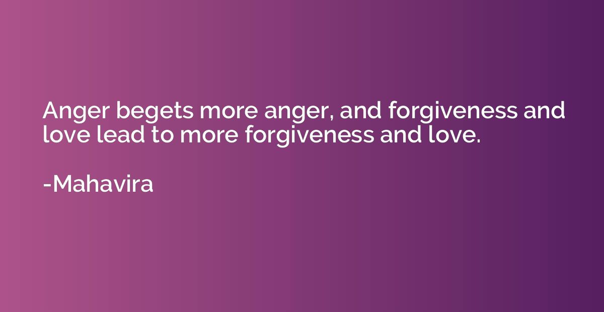 Anger begets more anger, and forgiveness and love lead to mo