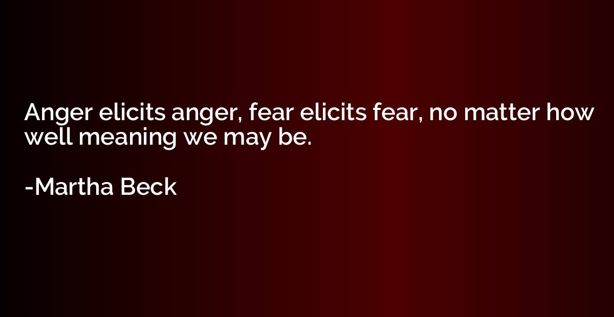 Anger elicits anger, fear elicits fear, no matter how well m