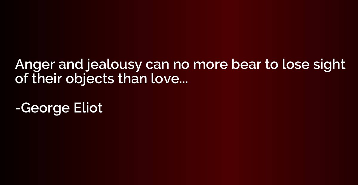 Anger and jealousy can no more bear to lose sight of their o